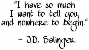 "I have so much I want to tell you, and nowhere to begin." ~ J.D. Salinger