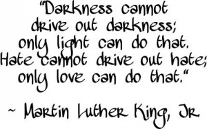 "Darkness cannot drive out darkness; only light can do that. Hate cannot drive out hate; only love can do that." ~ Martin Luther King, Jr.